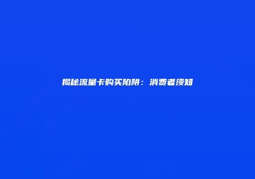 揭秘流量卡购买陷阱：消费者须知