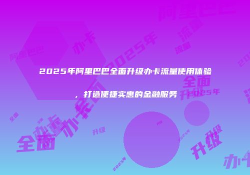 2025年阿里巴巴全面升级办卡流量使用体验，打造便捷实惠的金融服务