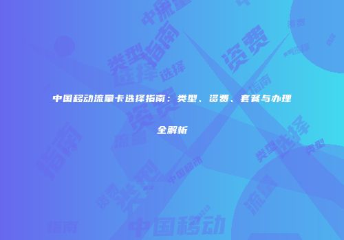 中国移动流量卡选择指南：类型、资费、套餐与办理全解析