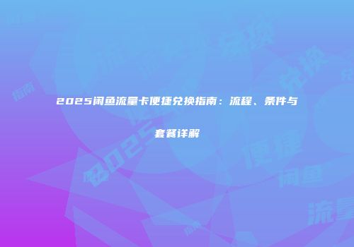 2025闲鱼流量卡便捷兑换指南：流程、条件与套餐详解