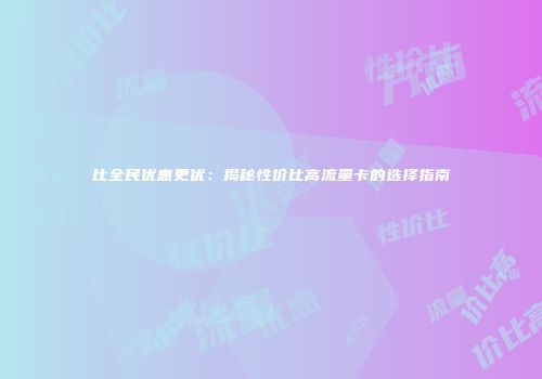 比全民优惠更优：揭秘性价比高流量卡的选择指南