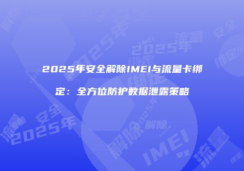 2025年安全解除IMEI与流量卡绑定：全方位防护数据泄露策略