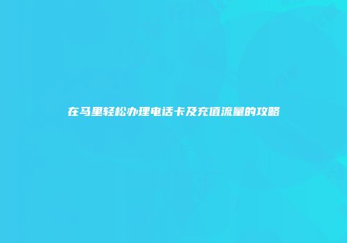 在马里轻松办理电话卡及充值流量的攻略