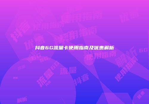 抖音6G流量卡使用指南及优惠解析