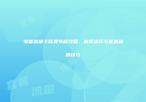 电信流量卡话费节省攻略：套餐选择与优惠利用技巧