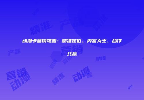 动漫卡营销攻略：精准定位、内容为王、合作共赢