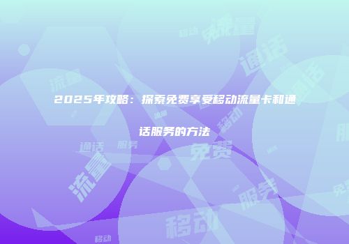 2025年攻略：探索免费享受移动流量卡和通话服务的方法