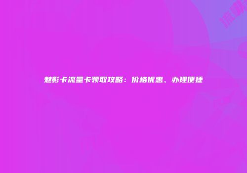 魅影卡流量卡领取攻略：价格优惠、办理便捷