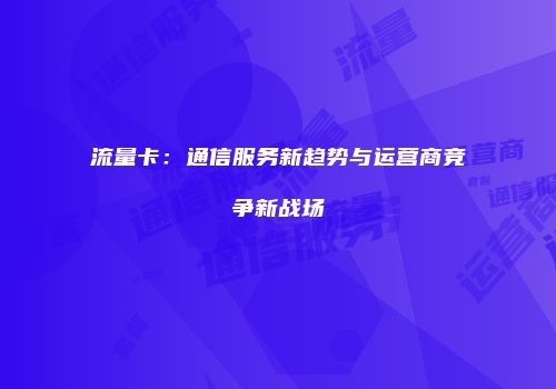 流量卡：通信服务新趋势与运营商竞争新战场