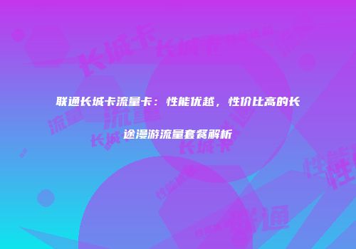联通长城卡流量卡：性能优越，性价比高的长途漫游流量套餐解析