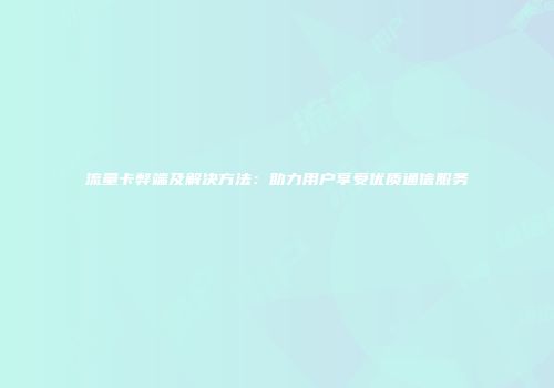 流量卡弊端及解决方法：助力用户享受优质通信服务