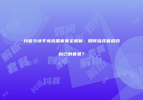 抖音与快手免流量套餐全解析：如何选择最适合自己的套餐？