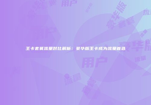 王卡套餐流量对比解析：豪华版王卡成为流量首选