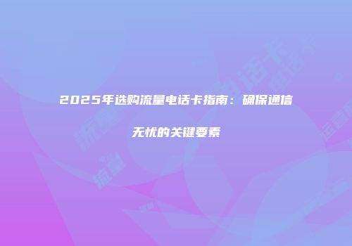 2025年选购流量电话卡指南：确保通信无忧的关键要素