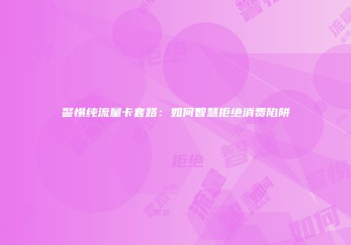 警惕纯流量卡套路：如何智慧拒绝消费陷阱