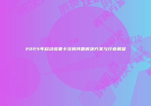 2025年移动流量卡注销问题解决方案与行业展望