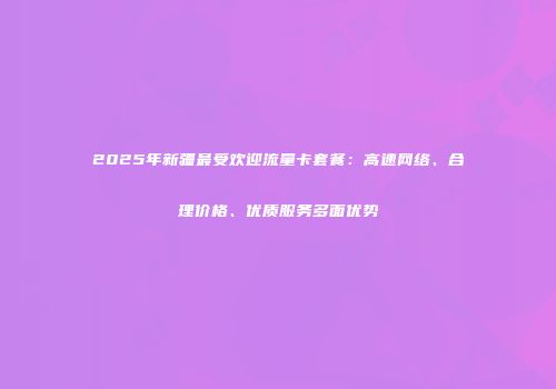 2025年新疆最受欢迎流量卡套餐：高速网络、合理价格、优质服务多面优势