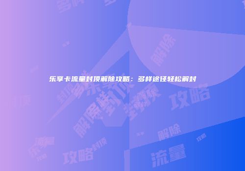 乐享卡流量封顶解除攻略：多样途径轻松解封