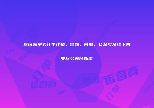 查询流量卡订单详情：官网、客服、公众号及线下营业厅多途径指南