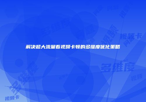 解决超大流量看视频卡顿的多维度优化策略
