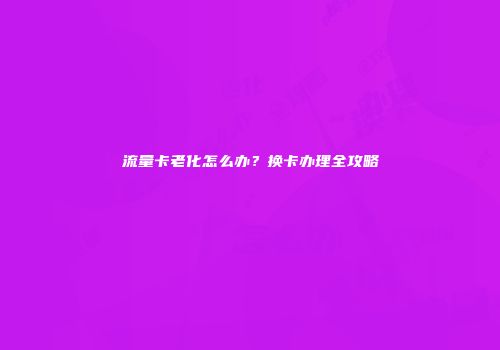 流量卡老化怎么办？换卡办理全攻略