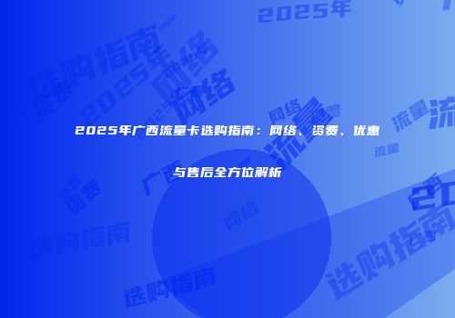 2025年广西流量卡选购指南：网络、资费、优惠与售后全方位解析