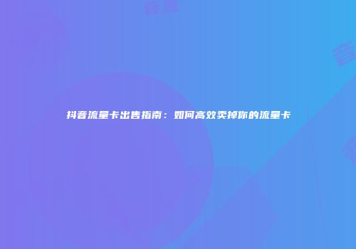 抖音流量卡出售指南：如何高效卖掉你的流量卡