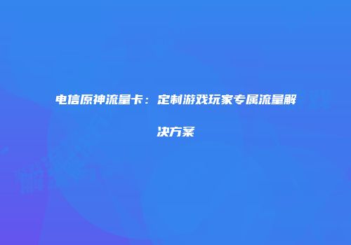 电信原神流量卡：定制游戏玩家专属流量解决方案