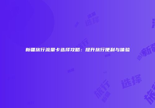 新疆旅行流量卡选择攻略：提升旅行便利与体验