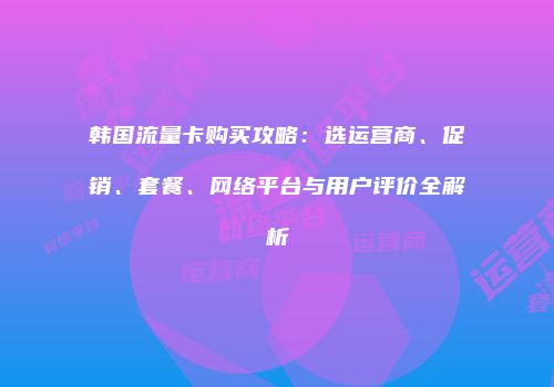 韩国流量卡购买攻略：选运营商、促销、套餐、网络平台与用户评价全解析