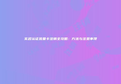 实名认证流量卡注销全攻略：方法与注意事项