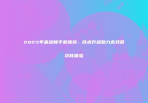 2025年最流畅手机推荐：技术升级助力高效低功耗体验
