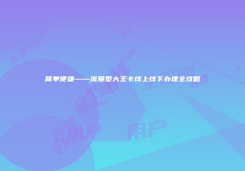 简单便捷——流量型大王卡线上线下办理全攻略