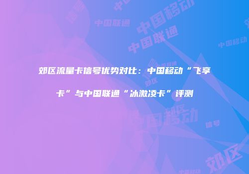 郊区流量卡信号优势对比：中国移动“飞享卡”与中国联通“冰激凌卡”评测