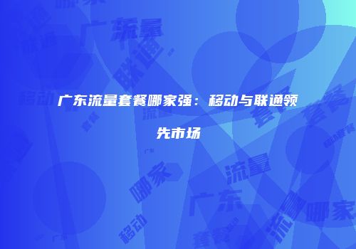 广东流量套餐哪家强：移动与联通领先市场