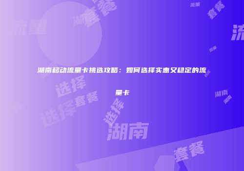 湖南移动流量卡挑选攻略：如何选择实惠又稳定的流量卡