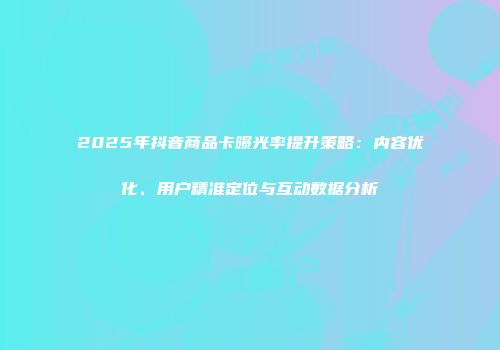 2025年抖音商品卡曝光率提升策略：内容优化、用户精准定位与互动数据分析