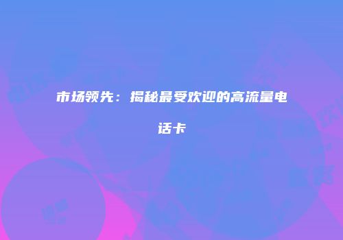 市场领先：揭秘最受欢迎的高流量电话卡