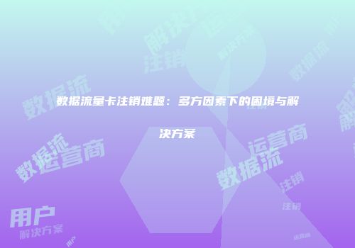 数据流量卡注销难题：多方因素下的困境与解决方案