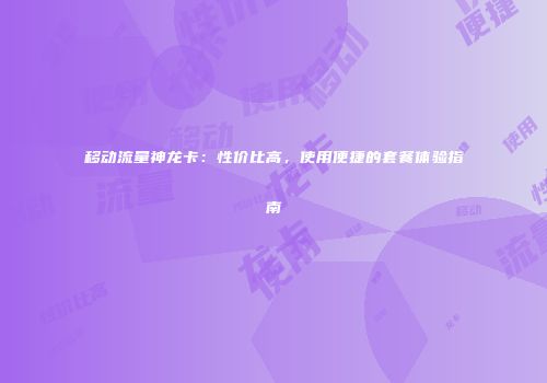 移动流量神龙卡：性价比高，使用便捷的套餐体验指南