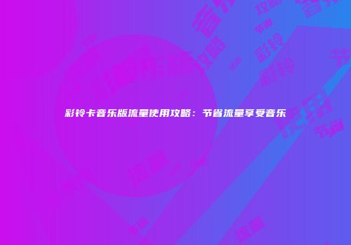 彩铃卡音乐版流量使用攻略：节省流量享受音乐