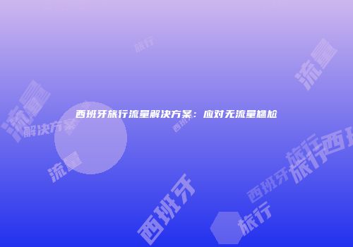 西班牙旅行流量解决方案：应对无流量尴尬