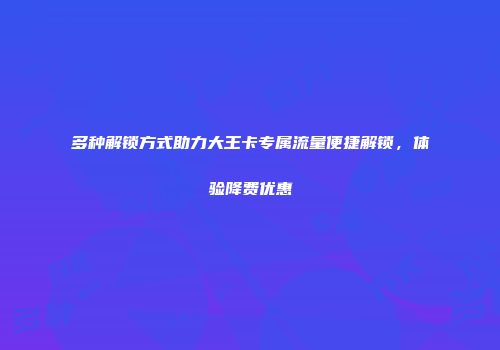 多种解锁方式助力大王卡专属流量便捷解锁，体验降费优惠