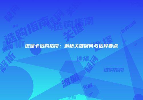 流量卡选购指南：解析关键疑问与选择要点