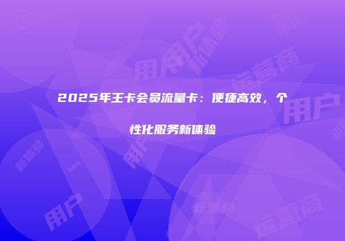 2025年王卡会员流量卡：便捷高效，个性化服务新体验