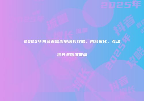 2025年抖音直播流量增长攻略：内容优化、互动提升与精准联动