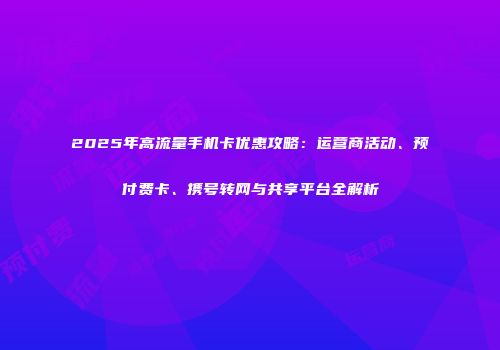 2025年高流量手机卡优惠攻略：运营商活动、预付费卡、携号转网与共享平台全解析