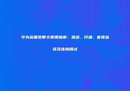 华为流量宽带卡使用指南：激活、开通、套餐选择及连接调试