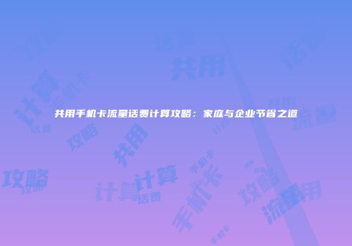 共用手机卡流量话费计算攻略：家庭与企业节省之道