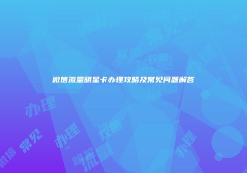 微信流量明星卡办理攻略及常见问题解答